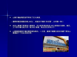 山寨手機給電信部門帶來了巨大麻煩 . -  國際移動設備識別碼 (IMEI) ，相當於手機的“身份證”，全球獨一無二  由於山寨機不需要做入網檢測，所以經常通過偽造 IMEI 號碼進行銷售，幾百、上千部手機可能只用一個 IMEI 號碼 ,  無法定位恐怖分子 . 山寨機與國產手機的關係極為微妙。一方面，國產手機關注度的持續下滑為山寨機留下了充足成長空間 .  