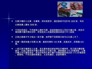 生產手機的小企業，在廣東、深圳就更多， 福田區保守估計有 1000 家，有的企業負責人講有 3000 家 .   不用註冊登記，不用辦理入網許可證，直接照搬其他公司的手機方案，再到市場採購手機所需的材料，然後租別人的廠房設備或者進行手工組裝 . 正規企業要半年才能出一款手機，他們要不到兩個月就可以生產上市了 . 利潤一萬部有最少利潤 50 萬，最高利潤有 100 多萬，投資成本，前期墊 400 萬。 一部正規手機要投入生產，首先要有發改委核準的手機牌照，其次要花費鉅額資金，向晶片廠商和手機方案設計公司拿方案，還要繳納 17% 的增值稅，山寨手機之所以價格很低，是由於他們生產手機不用繳納國家規定的 17% 的增值稅、銷售稅、不用花錢研發產品，又沒有廣告、促銷等費用 . 