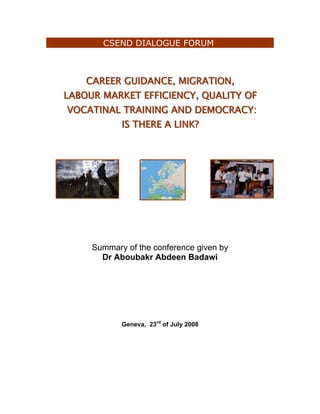 CSEND DIALOGUE FORUM



    CAREER GUIIDANCE, MIIGRATIION,
    CAREER GU DANCE, M GRAT ON,
LABOUR MARKET EFFIICIIENCY, QUALIITY OF
LABOUR MARKET EFF C ENCY, QUAL TY OF
 VOCATIINAL TRAIINIING AND DEMOCRACY:
 VOCAT NAL TRA N NG AND DEMOCRACY:
            IIS THERE A LIINK?
              S THERE A L NK?




     Summary of the conference given by
       Dr Aboubakr Abdeen Badawi




            Geneva, 23rd of July 2008
 