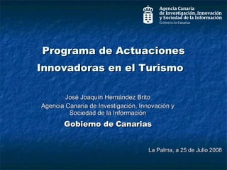 Programa de Actuaciones Innovadoras en el Turismo  José Joaquín Hernández Brito Agencia Canaria de Investigación, Innovación y Sociedad de la Información Gobierno de Canarias La Palma, a 25 de Julio 2008 