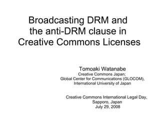 Broadcasting DRM and
  the anti-DRM clause in
Creative Commons Licenses

                 Tomoaki Watanabe
                  Creative Commons Japan;
        Global Center for Communications (GLOCOM),
               International University of Japan


          Creative Commons International Legal Day,
                      Sapporo, Japan
                       July 29, 2008
 