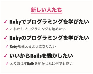 新しい人たち
✓ Rubyでプログラミングを学びたい
✓ これからプログラミングを始めたい
✓ Rubyのプログラミングを学びたい
✓ Rubyを使えるようになりたい
✓ いいからRailsを動かしたい
✓ とりあえずRailsを動かせれば何でも良い
 