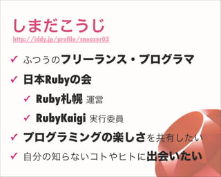 しまだこうじ
http://iddy.jp/proﬁle/snoozer05
✓ ふつうのフリーランス・プログラマ
✓ 日本Rubyの会
✓ Ruby札幌 運営
✓ RubyKaigi 実行委員
✓ プログラミングの楽しさを共有したい
✓ 自分の知らないコトやヒトに出会いたい
 