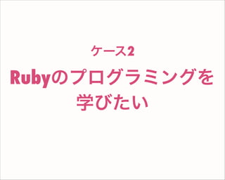 Rubyのプログラミングを
学びたい
ケース2
 