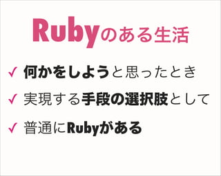 ✓ 何かをしようと思ったとき
✓ 実現する手段の選択肢として
✓ 普通にRubyがある
Rubyのある生活
 