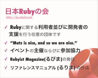 日本Rubyの会
http://jp.rubyist.net
✓ Rubyに関する利用者並びに開発者の
支援を行う任意の団体です
✓ “Matz is nice, and so we are nice.”
✓ イベントの主催ならびに参加協力
✓ Rubyist Magazine(るびま)の発行
✓ リファレンスマニュアル (るりま) の作成
 