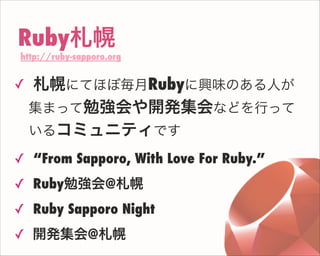 Ruby札幌
http://ruby-sapporo.org
✓ 札幌にてほぼ毎月Rubyに興味のある人が
集まって勉強会や開発集会などを行って
いるコミュニティです
✓ “From Sapporo, With Love For Ruby.”
✓ Ruby勉強会@札幌
✓ Ruby Sapporo Night
✓ 開発集会@札幌
 