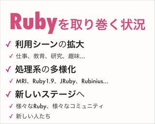 ✓ 利用シーンの拡大
✓ 仕事、教育、研究、趣味...
✓ 処理系の多様化
✓ MRI、Ruby1.9、JRuby、Rubinius...
✓ 新しいステージへ
✓ 様々なRuby、様々なコミュニティ
✓ 新しい人たち
Rubyを取り巻く状況
 