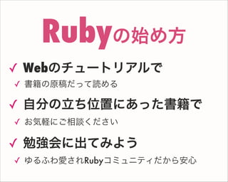 ✓ Webのチュートリアルで
✓ 書籍の原稿だって読める
✓ 自分の立ち位置にあった書籍で
✓ お気軽にご相談ください
✓ 勉強会に出てみよう
✓ ゆるふわ愛されRubyコミュニティだから安心
Rubyの始め方
 