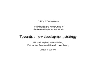 CSEND Conference

         WTO Rules and Food Crisis in
         the Least-developed Countries


Towards a new development strategy
         by Jean Feyder, Ambassador,
    Permanent Representative of Luxembourg

               Geneva, 17 July 2008
 