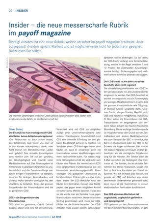 29

INSIDER

Insider – die neue messerscharfe Rubrik
im payoff magazine
Richtig! «Insider» ist eine neue Rubrik, welche ab sofort im payoff magazine erscheint. Aber
aufgepasst! «Insider» spricht Klartext und ist möglicherweise nicht für jedermann geeignet!
Doch lesen Sie selbst.
Bild: www.sxc.hu

sprechen nichts einbringen. Es sei denn,
der CDS-Käufer verlangt eine Sicherheitsleistung, welche in der Regel zwischen 5 und
10 Prozent der potenziellen Auszahlungssumme beträgt. Sicherungsgeber und -nehmer können die Police jederzeit veräussern.

Die enormen Geldmengen, welche in Credit Default Swaps investiert sind, stellen eine
ernstzunehmende Gefahr für die Weltwirtschaft dar.

Oliver Disler|
Die Finanzkrise hat erst begonnen! CDS
sind leider keine Antischleudersysteme!
«Die Finanzkrise ist doch schon vorbei,
das Schlimmste liegt hinter uns oder ist
in den Kursen eskomptiert!», denkt oder
hofft manch ein Marktteilnehmer. Leider
weit gefehlt! Das aktuelle Finanzsystem
baut nämlich zum Teil auf der Ignoranz,
der Gleichgültigkeit und Naivität vieler
Marktteilnehmer auf. Das Finanzsystem ist
mittlerweile in gewissen Bereichen so unübersichtlich und die Zusammenhänge zwischen einigen Finanzvehikeln so komplex,
dass es für Anleger, Zentralbanken und
(Finanz)-Proﬁs beinahe unmöglich ist, den
Überblick zu behalten. Eines der grossen
Sorgenkinder der Finanzindustrie sind die
so genannten CDS!
CDS – die Sorgenkinder des
Finanzmarktes
CDS sind so genannte «Credit Default
Swaps», diese sind eine Art Versicherung.

Versichert wird mit CDS ein möglicher
Ausfall einer Unternehmensanleihe oder
anderer Kreditpapiere. Grundsätzlich sind
CDS eine sinnvolle Erﬁndung um den globalen Kreditmarkt sicherer zu machen. Ein
Verkäufer eines CDS-Vertrages bietet dem
Käufer an, dass er einspringt, wenn ein
Kreditnehmer seinen Verpﬂichtungen nicht
mehr nachkommen kann. Für dieses mögliche Hilfsangebot erhält der Verkäufer vom
Käufer eine Prämie. Bis hierhin hat ein CDS
eine vergleichbare Funktionsweise wie ein
klassisches Versicherungsgeschäft. Einen
wichtigen und paradoxen Unterschied zu
herkömmlichen Policen gibt es aber trotzdem: Weder der CDS-Verkäufer noch der
Käufer des Kontraktes müssen das Kreditpapier, das gegen einen möglichen Ausfall
versichert wird, effektiv besitzen. Es ist also
so, als würde man ein fremdes Haus gegen
Brandschäden versichern. Wenn ein solcher
Vertrag geschlossen wird, muss der CDSKäufer nur die Prämie bezahlen. Der CDSAnbieter muss ausser seinem Zahlungsver-

dp payoff all about derivative investments | Juli 2008

Der CDS-Markt ist ein sehr lukratives
Geschäft, aber nicht reguliert
Die «Ausstattungsmerkmale» von CDS’ laden geradezu dazu ein, als «Zockerpapiere»
eingesetzt zu werden. Das CDS-Geschäft ist
extrem intransparent und ein Tummelplatz
von wenigen Marktteilnehmern. Es sind dies
die grossen Finanzinstitute wie Citigroup,
JP Morgan Chase, Deutsche Bank, Goldman Sachs, Morgan Stanley, Merrill Lynch,
UBS und natürlich Hedgefonds. Rund USD
31 Mrd. sollen die Finanzhäuser mit CDSTransaktionen im vergangenen Jahr verdient haben schätzt der Nachrichtendienst
Bloomberg. Diese wichtige Einnahmequelle
ist möglicherweise der Grund warum Zentralbanken und andere Marktregulatoren
wie zum Beispiel die SEC in Amerika, das
BaFin in Deutschland oder die EBK in der
Schweiz die Augen schliessen. Der Handel
mit diesen Papieren wird kaum strikter gehandhabt als die mittägliche Pizzabestellung für die Händler. Am Telefon oder per
E-Mail sprechen die Beteiligten ihre Kontrakte ab. Die Banken, die als aktivste Teilnehmer die Preise festsetzen, lassen von
Zeit zu Zeit ihre Kurslisten per E-Mail zirkulieren. Will ein Investor also wissen, wie
gerade der CDS auf Anleihen von einem
bestimmten Unternehmen gehandelt wird,
dann muss er die Nachrichten in seinen
elektronischen Postkasten durchforsten.
Das CDS-Volumen-Wachstum ist
unglaublich, unglaublich gefährlich
und beängstigend!
CDS gehören zu den Finanzinstrumenten
mit den höchsten Wachstumsraten. Im Jahr

 