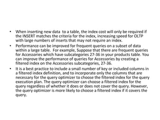 When inserting new data  to a table, the index cost will only be required if the INSERT matches the criteria for the index, increasing speed for OLTP with large numbers of inserts that may not require an index. Performance can be improved for frequent queries on a subset of data within a large table.  For example, Suppose that there are frequent queries for Accessories which have subcategories 27-36 in your products table. You can improve the performance of queries for Accessories by creating a filtered index on the Accessories subcategories, 27-36. It is a best practice to include a small number of key or included columns in a filtered index definition, and to incorporate only the columns that are necessary for the query optimizer to choose the filtered index for the query execution plan. The query optimizer can choose a filtered index for the query regardless of whether it does or does not cover the query. However, the query optimizer is more likely to choose a filtered index if it covers the query. 