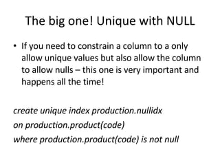 The big one! Unique with NULL If you need to constrain a column to a only allow unique values but also allow the column to allow nulls – this one is very important and happens all the time! create unique index production.nullidx  on production.product(code)   where production.product(code) is not null  