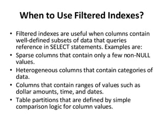 When to Use Filtered Indexes? Filtered indexes are useful when columns contain well-defined subsets of data that queries reference in SELECT statements. Examples are: Sparse columns that contain only a few non-NULL values. Heterogeneous columns that contain categories of data. Columns that contain ranges of values such as dollar amounts, time, and dates. Table partitions that are defined by simple comparison logic for column values. 