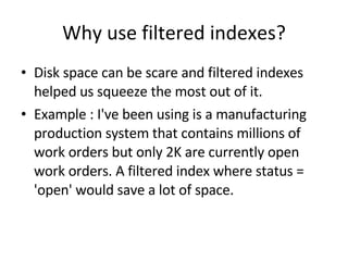 Why use filtered indexes? Disk space can be scare and filtered indexes helped us squeeze the most out of it.  Example : I've been using is a manufacturing production system that contains millions of work orders but only 2K are currently open work orders. A filtered index where status = 'open' would save a lot of space. 
