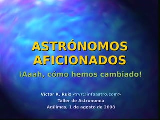 ASTRÓNOMOS
  AFICIONADOS
¡Aaah, cómo hemos cambiado!

    Víctor R. Ruiz <rvr@infoastro.com>
           Taller de Astronomía
      Agüimes, 1 de agosto de 2008
 