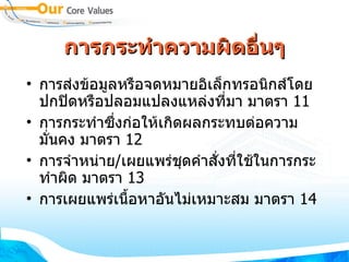 การกระทำความผิดอื่นๆ การส่งข้อมูลหรือจดหมายอิเล็กทรอนิกส์โดยปกปิดหรือปลอมแปลงแหล่งที่มา   มาตรา   11 การกระทำซึ่งก่อให้เกิดผลกระทบต่อความมั่นคง มาตรา  12 การจำหน่าย / เผยแพร่ชุดคำสั่งที่ใช้ในการกระทำผิด มาตรา   13  การเผยแพร่เนื้อหาอันไม่เหมาะสม มาตรา   14 