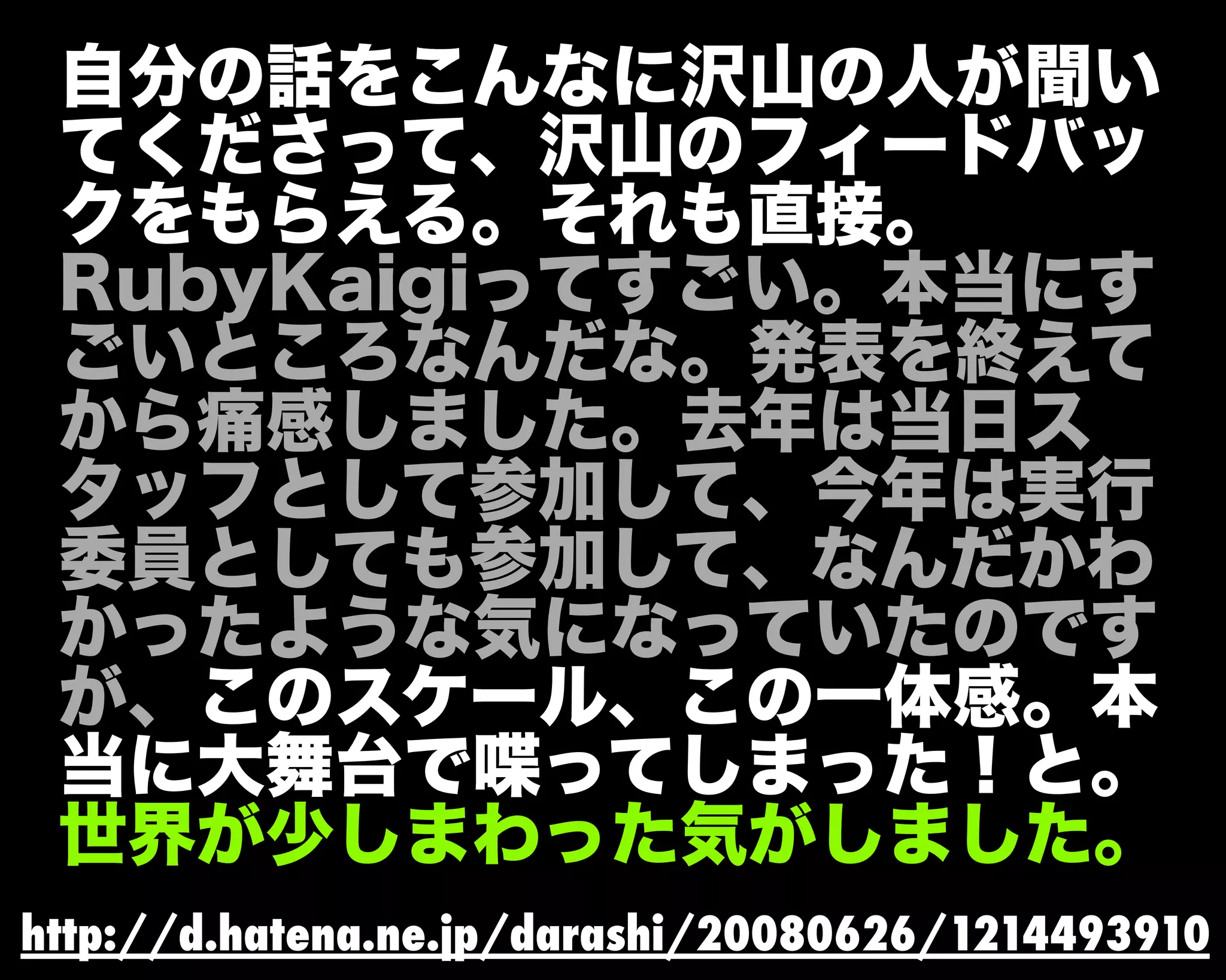 自分の話をこんなに沢山の人が聞い
てくださって、沢山のフィードバッ
クをもらえる。それも直接。
RubyKaigiってすごい。本当にす
ごいところなんだな。発表を終えて
から痛感しました。去年は当日ス
タッフとして参加して、今年は実行
委員としても参加して、なんだかわ
かったような気になっていたのです
が、このスケール、この一体感。本
当に大舞台で喋ってしまった！と。
世界が少しまわった気がしました。
http://d.hatena.ne.jp/darashi/20080626/1214493910
 