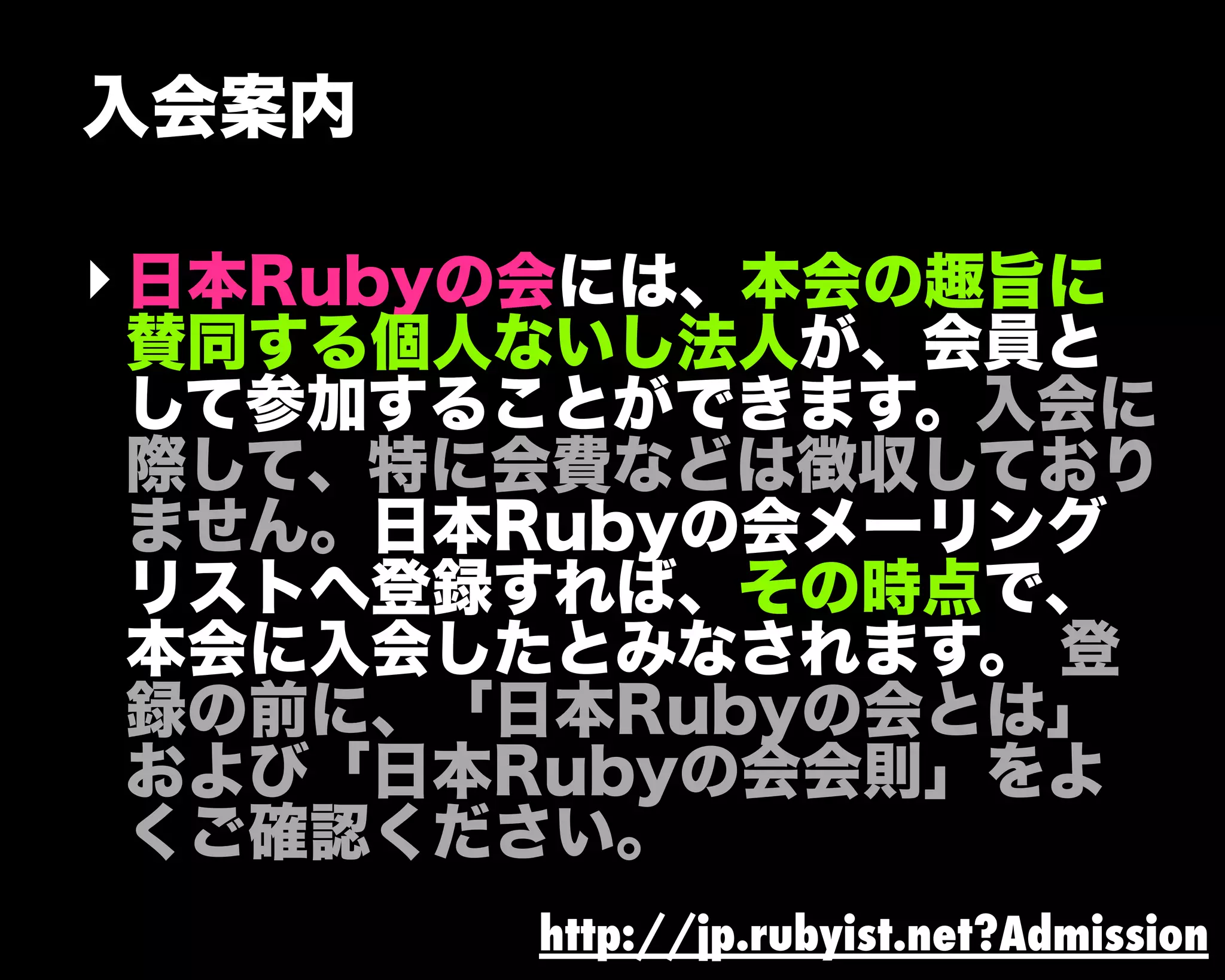 入会案内
‣日本Rubyの会には、本会の趣旨に
賛同する個人ないし法人が、会員と
して参加することができます。入会に
際して、特に会費などは徴収しており
ません。日本Rubyの会メーリング
リストへ登録すれば、その時点で、
本会に入会したとみなされます。 登
録の前に、「日本Rubyの会とは」
および「日本Rubyの会会則」をよ
くご確認ください。
http://jp.rubyist.net?Admission
 