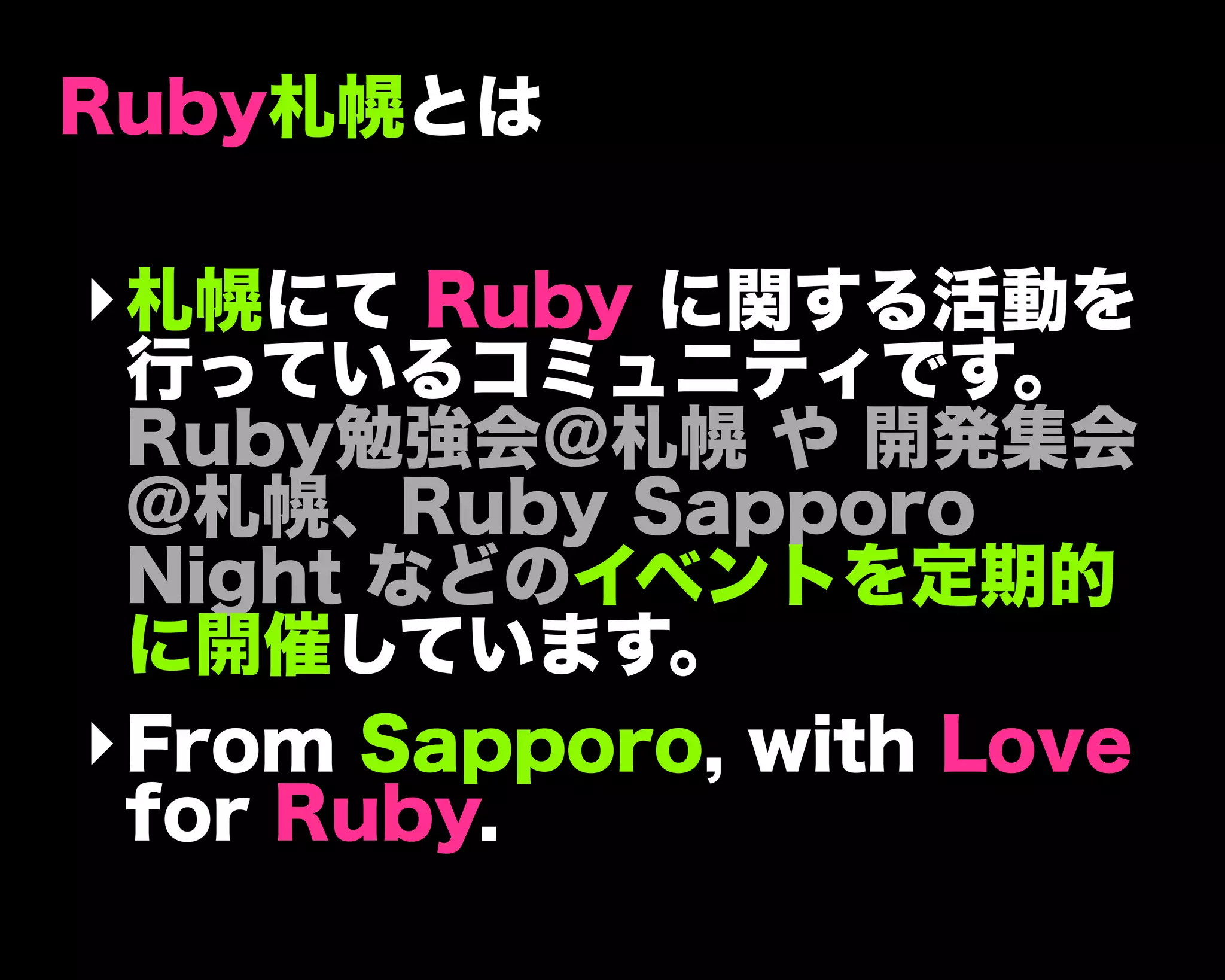 Ruby札幌とは
‣札幌にて Ruby に関する活動を
行っているコミュニティです。
Ruby勉強会＠札幌 や 開発集会
@札幌、Ruby Sapporo
Night などのイベントを定期的
に開催しています。
‣From Sapporo, with Love
for Ruby.
 