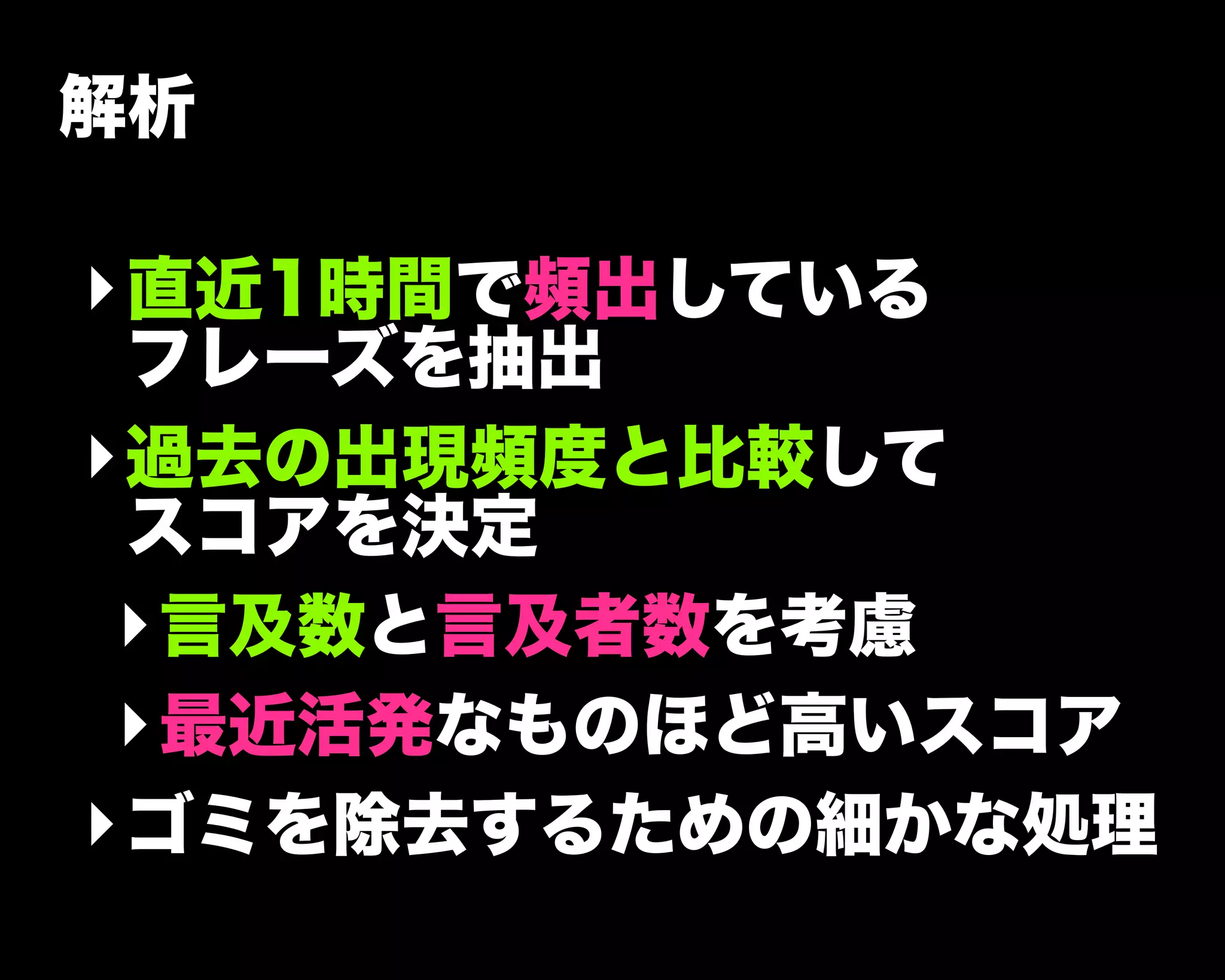 解析
‣直近1時間で頻出している
フレーズを抽出
‣過去の出現頻度と比較して
スコアを決定
‣言及数と言及者数を考慮
‣最近活発なものほど高いスコア
‣ゴミを除去するための細かな処理
 