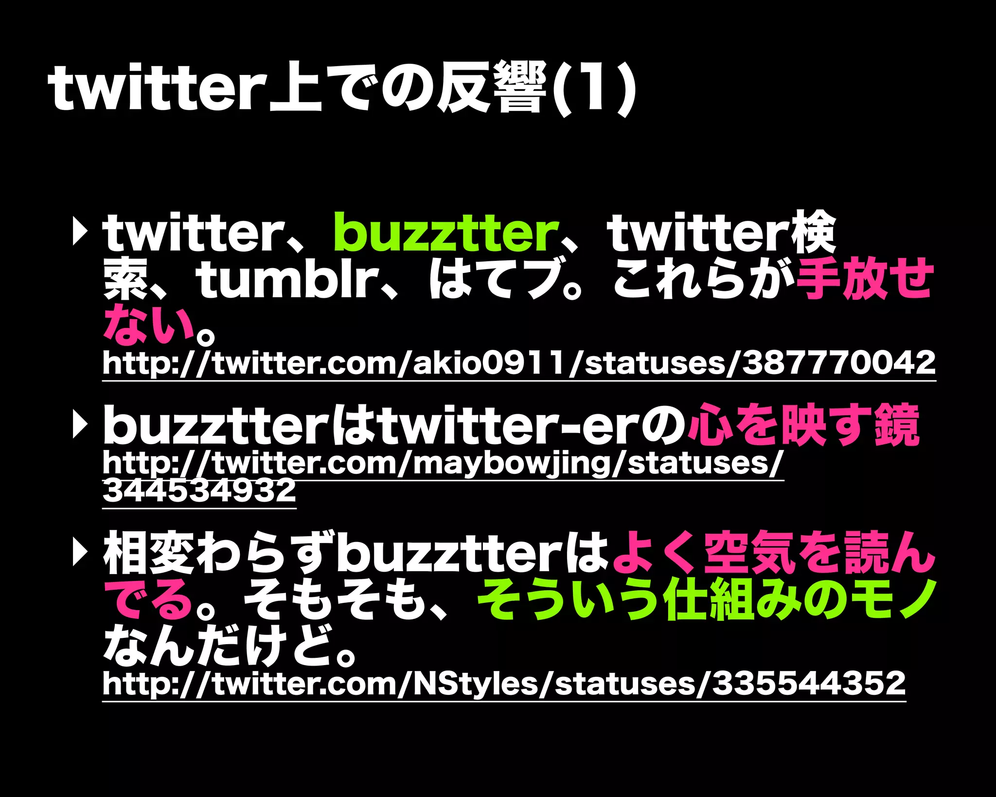 twitter上での反響(1)
‣ twitter、buzztter、twitter検
索、tumblr、はてブ。これらが手放せ
ない。
http://twitter.com/akio0911/statuses/387770042
‣ buzztterはtwitter-erの心を映す鏡
http://twitter.com/maybowjing/statuses/
344534932
‣ 相変わらずbuzztterはよく空気を読ん
でる。そもそも、そういう仕組みのモノ
なんだけど。
http://twitter.com/NStyles/statuses/335544352
 