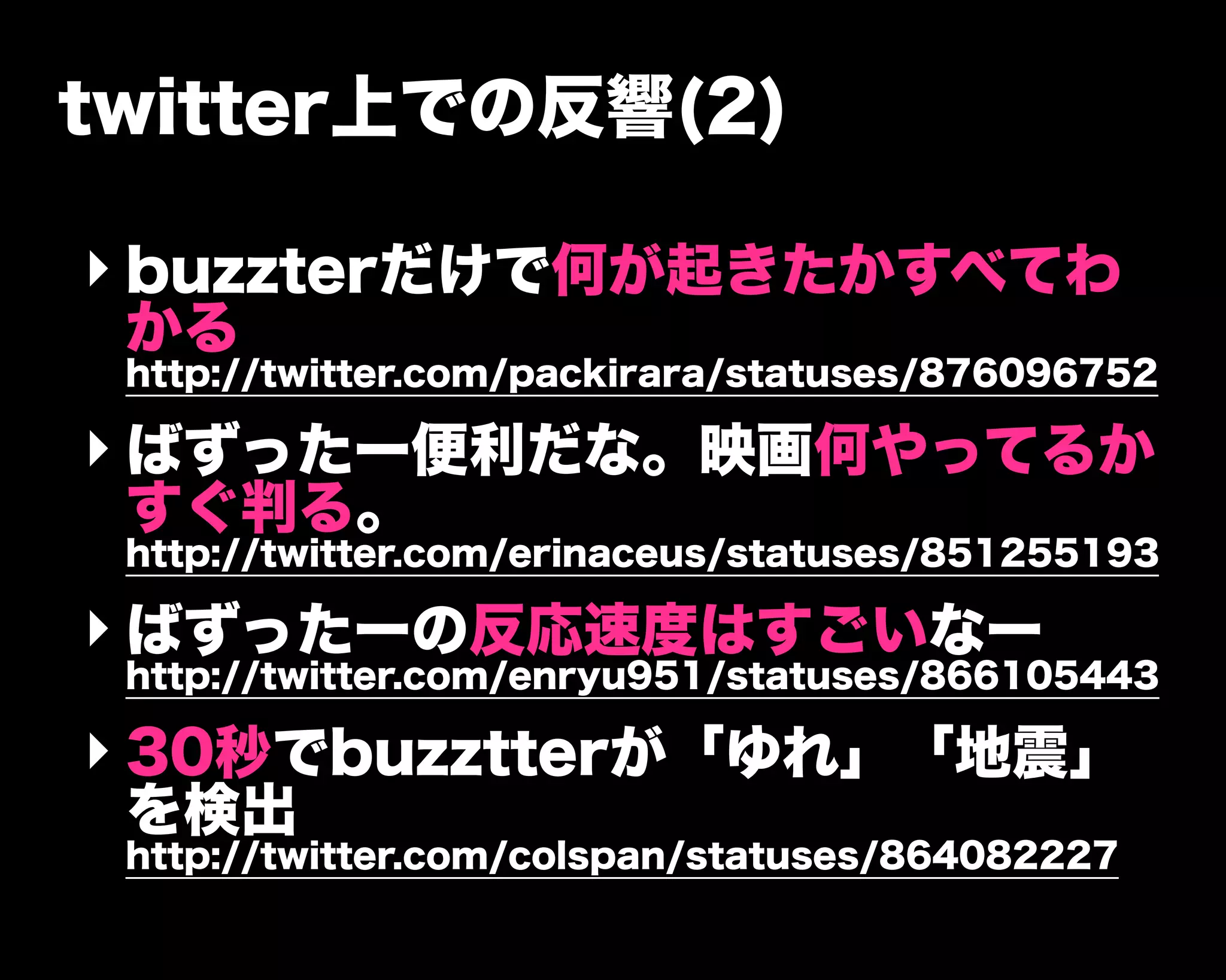 twitter上での反響(2)
‣ buzzterだけで何が起きたかすべてわ
かる
http://twitter.com/packirara/statuses/876096752
‣ ばずったー便利だな。映画何やってるか
すぐ判る。
http://twitter.com/erinaceus/statuses/851255193
‣ ばずったーの反応速度はすごいなー
http://twitter.com/enryu951/statuses/866105443
‣ 30秒でbuzztterが「ゆれ」「地震」
を検出
http://twitter.com/colspan/statuses/864082227
 
