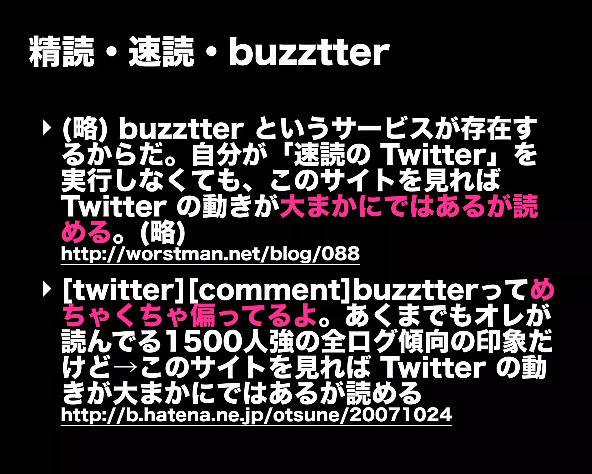 精読・速読・buzztter
‣ (略) buzztter というサービスが存在す
るからだ。自分が「速読の Twitter」を
実行しなくても、このサイトを見れば
Twitter の動きが大まかにではあるが読
める。(略)
http://worstman.net/blog/088
‣ [twitter][comment]buzztterってめ
ちゃくちゃ偏ってるよ。あくまでもオレが
読んでる1500人強の全ログ傾向の印象だ
けど→このサイトを見れば Twitter の動
きが大まかにではあるが読める
http://b.hatena.ne.jp/otsune/20071024
 