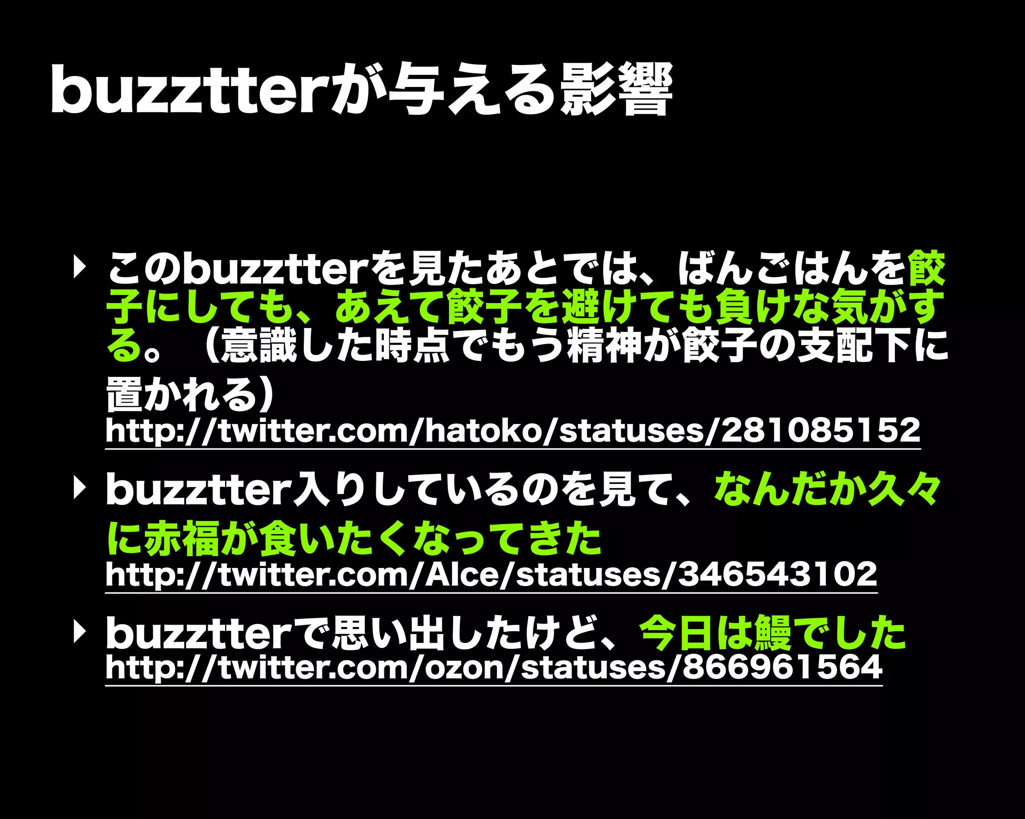 buzztterが与える影響
‣ このbuzztterを見たあとでは、ばんごはんを餃
子にしても、あえて餃子を避けても負けな気がす
る。（意識した時点でもう精神が餃子の支配下に
置かれる）
http://twitter.com/hatoko/statuses/281085152
‣ buzztter入りしているのを見て、なんだか久々
に赤福が食いたくなってきた
http://twitter.com/AIce/statuses/346543102
‣ buzztterで思い出したけど、今日は鰻でした
http://twitter.com/ozon/statuses/866961564
 