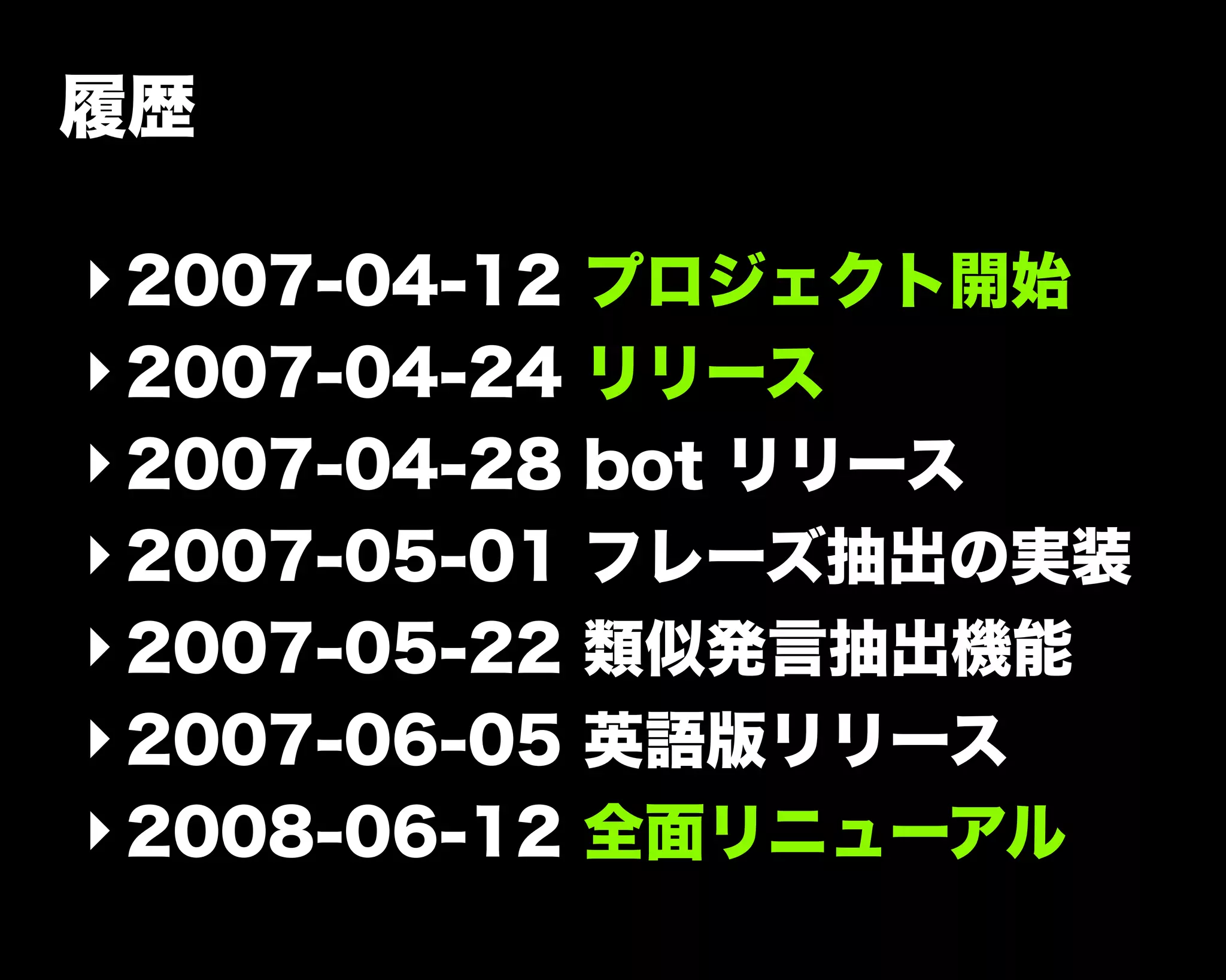 履歴
‣2007-04-12 プロジェクト開始
‣2007-04-24 リリース
‣2007-04-28 bot リリース
‣2007-05-01 フレーズ抽出の実装
‣2007-05-22 類似発言抽出機能
‣2007-06-05 英語版リリース
‣2008-06-12 全面リニューアル
 