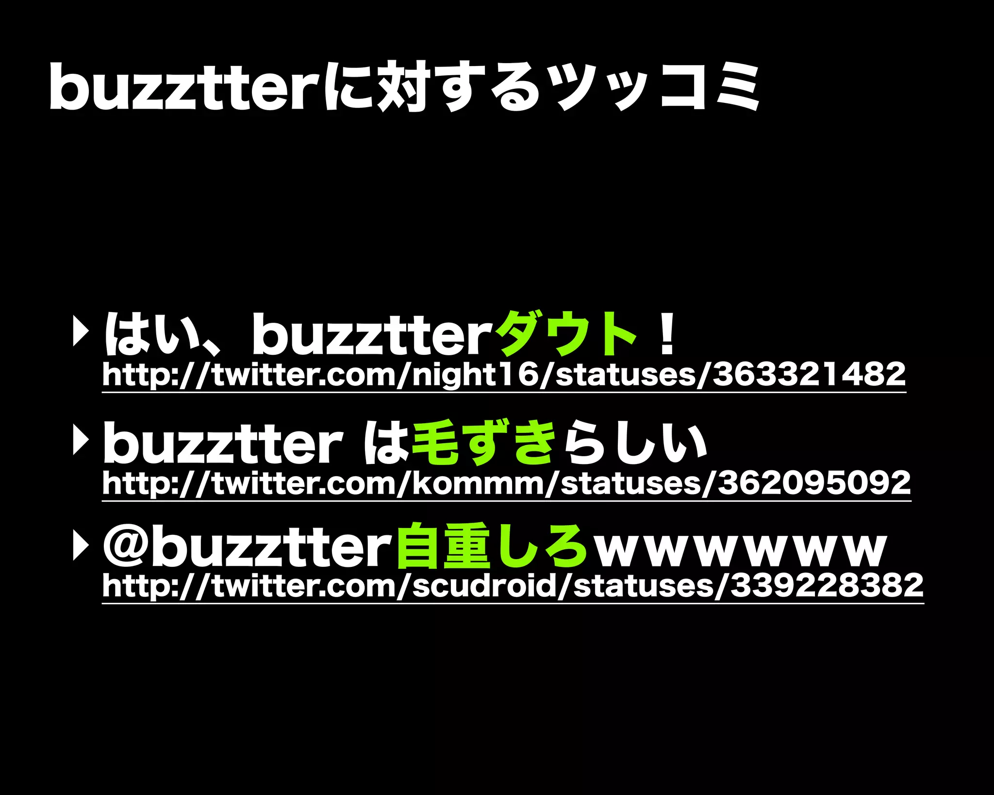 buzztterに対するツッコミ
‣はい、buzztterダウト！
http://twitter.com/night16/statuses/363321482
‣buzztter は毛ずきらしい
http://twitter.com/kommm/statuses/362095092
‣@buzztter自重しろｗｗｗｗｗｗ
http://twitter.com/scudroid/statuses/339228382
 