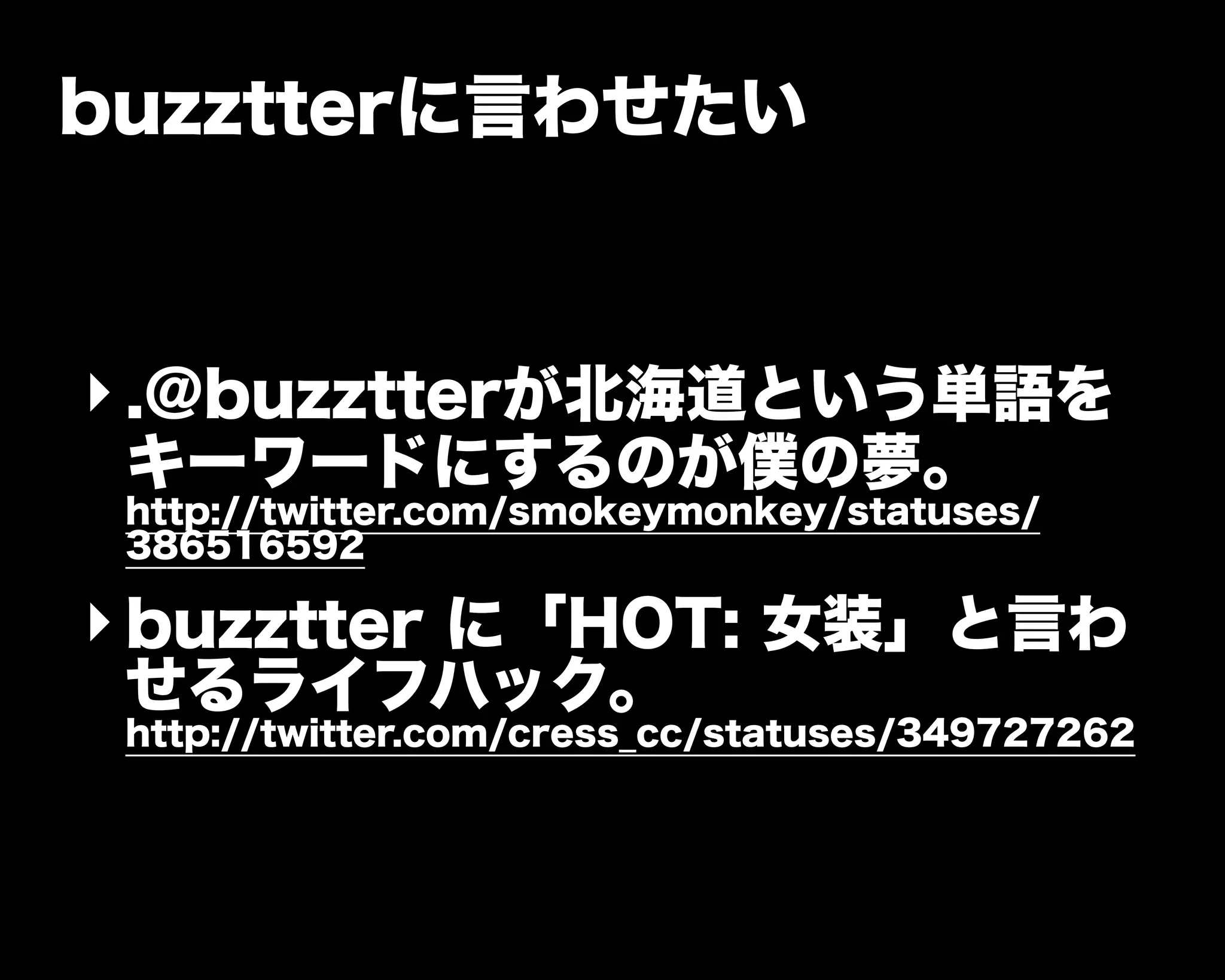 buzztterに言わせたい
‣.@buzztterが北海道という単語を
キーワードにするのが僕の夢。
http://twitter.com/smokeymonkey/statuses/
386516592
‣buzztter に「HOT: 女装」と言わ
せるライフハック。
http://twitter.com/cress_cc/statuses/349727262
 
