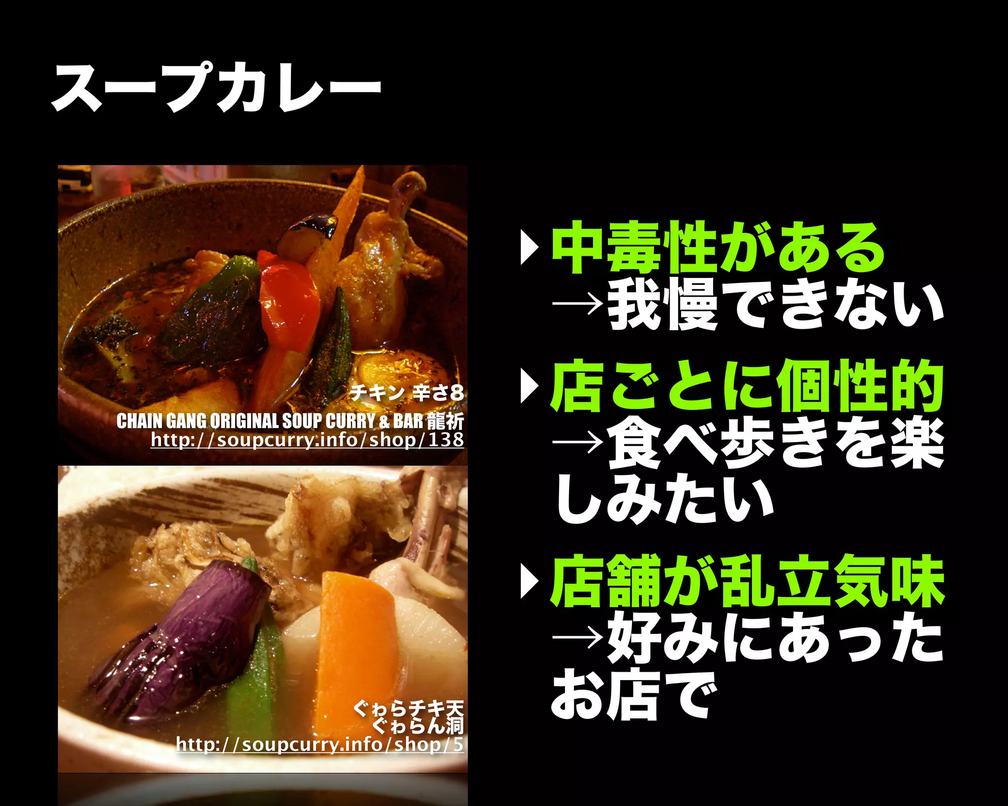 チキン 辛さ8
CHAIN GANG ORIGINAL SOUP CURRY & BAR 龍祈
http://soupcurry.info/shop/138
スープカレー
‣中毒性がある
→我慢できない
‣店ごとに個性的
→食べ歩きを楽
しみたい
‣店舗が乱立気味
→好みにあった
お店でぐゎらチキ天
ぐゎらん洞
http://soupcurry.info/shop/5
 