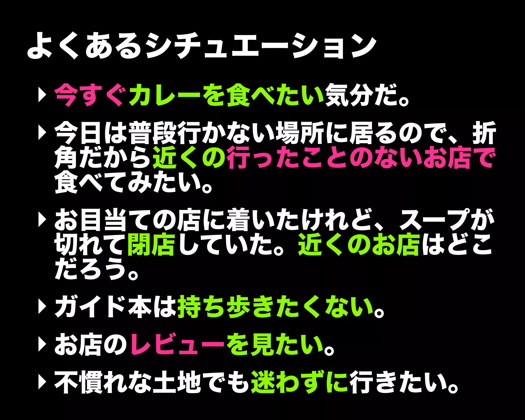 よくあるシチュエーション
‣ 今すぐカレーを食べたい気分だ。
‣ 今日は普段行かない場所に居るので、折
角だから近くの行ったことのないお店で
食べてみたい。
‣ お目当ての店に着いたけれど、スープが
切れて閉店していた。近くのお店はどこ
だろう。
‣ ガイド本は持ち歩きたくない。
‣ お店のレビューを見たい。
‣ 不慣れな土地でも迷わずに行きたい。
 