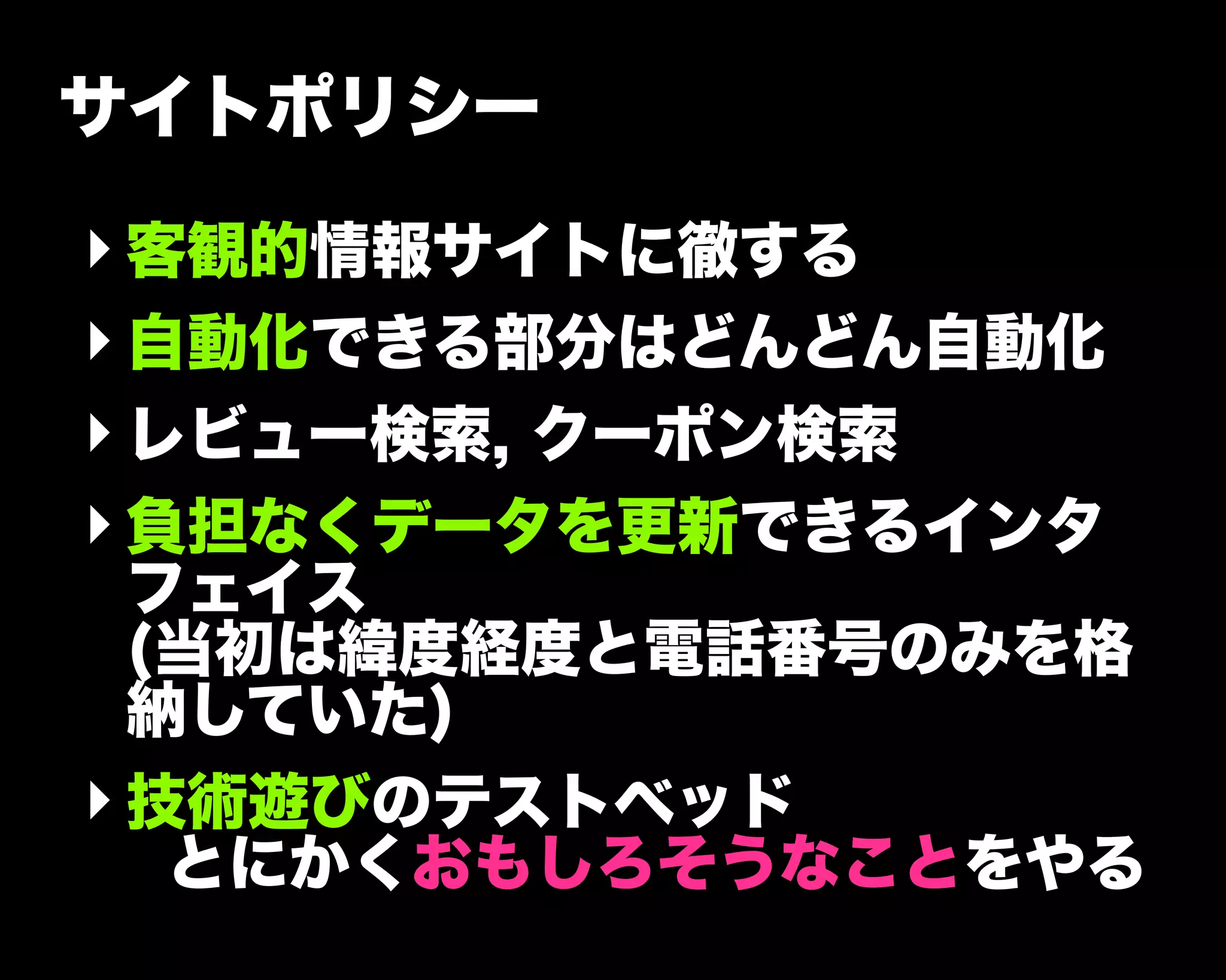 サイトポリシー
‣客観的情報サイトに徹する
‣自動化できる部分はどんどん自動化
‣レビュー検索, クーポン検索
‣負担なくデータを更新できるインタ
フェイス
(当初は緯度経度と電話番号のみを格
納していた)
‣技術遊びのテストベッド
とにかくおもしろそうなことをやる
 