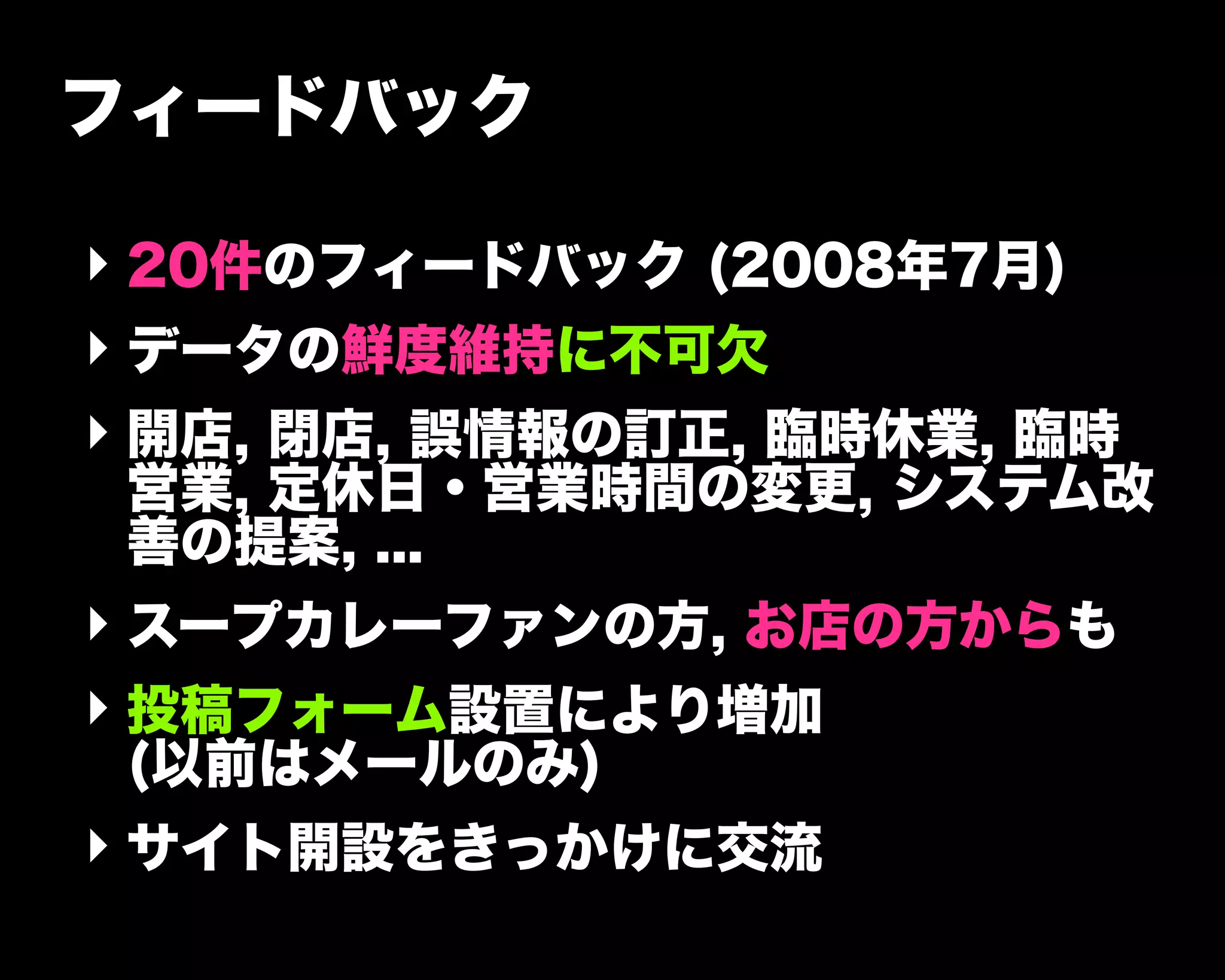 フィードバック
‣ 20件のフィードバック (2008年7月)
‣ データの鮮度維持に不可欠
‣ 開店, 閉店, 誤情報の訂正, 臨時休業, 臨時
営業, 定休日・営業時間の変更, システム改
善の提案, ...
‣ スープカレーファンの方, お店の方からも
‣ 投稿フォーム設置により増加
(以前はメールのみ)
‣ サイト開設をきっかけに交流
 