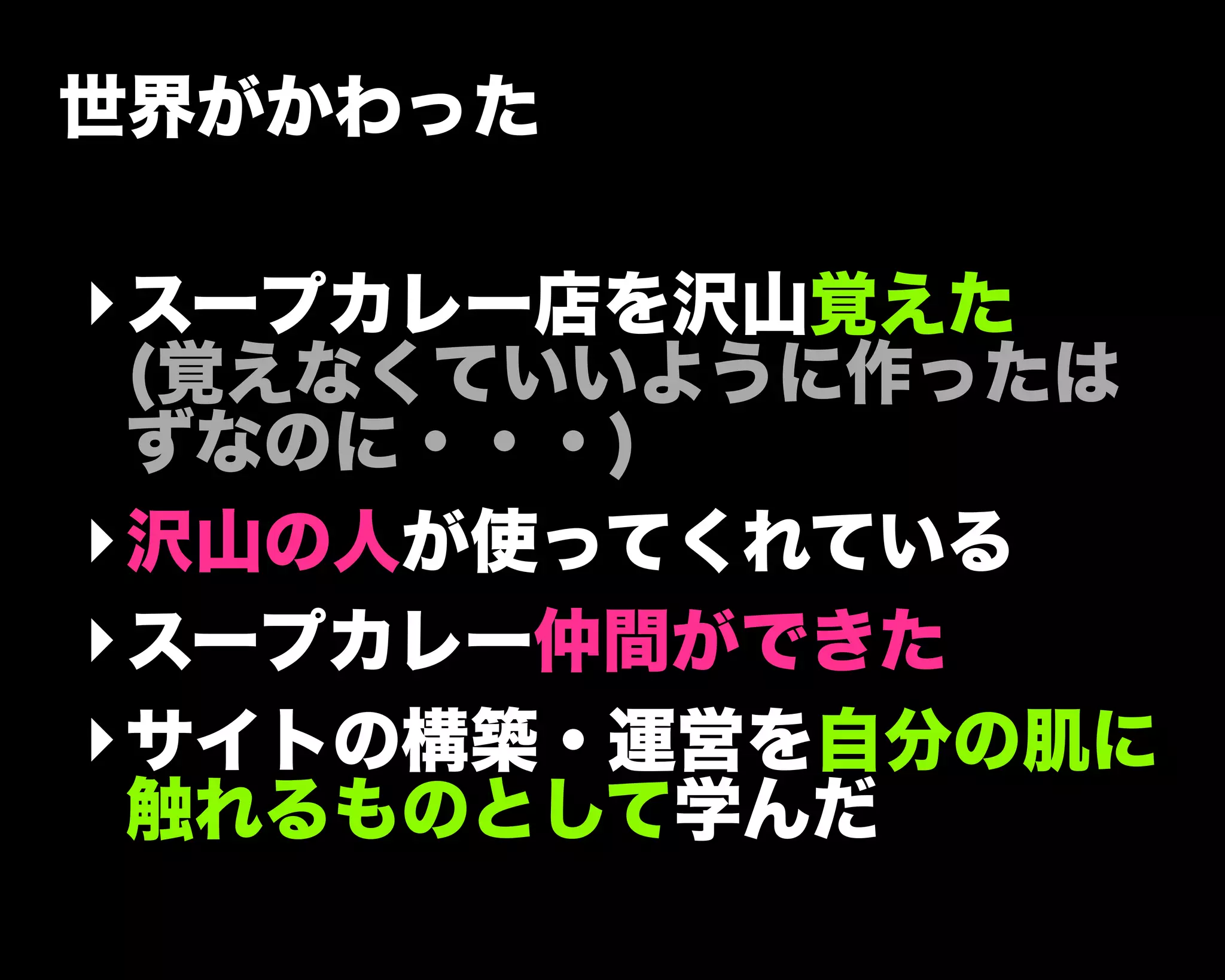 世界がかわった
‣スープカレー店を沢山覚えた
(覚えなくていいように作ったは
ずなのに・・・)
‣沢山の人が使ってくれている
‣スープカレー仲間ができた
‣サイトの構築・運営を自分の肌に
触れるものとして学んだ
 