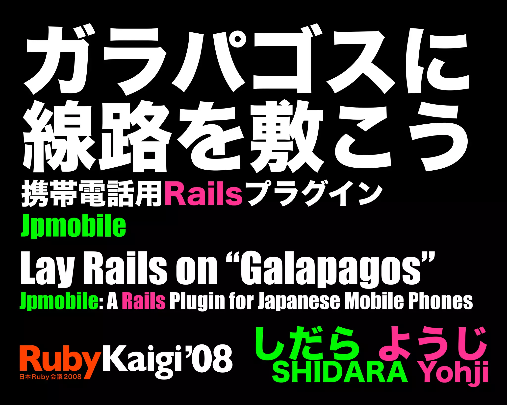 ガラパゴスに
線路を敷こう
携帯電話用Railsプラグイン
Jpmobile
しだら ようじ
SHIDARA Yohji
Lay Rails on “Galapagos”
Jpmobile: A Rails Plugin for Japanese Mobile Phones
 