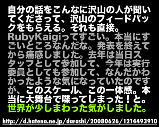 自分の話をこんなに沢山の人が聞い
てくださって、沢山のフィードバッ
クをもらえる。それも直接。
RubyKaigiってすごい。本当にす
ごいところなんだな。発表を終えて
から痛感しました。去年は当日ス
タッフとして参加して、今年は実行
委員としても参加して、なんだかわ
かったような気になっていたのです
が、このスケール、この一体感。本
当に大舞台で喋ってしまった！と。
世界が少しまわった気がしました。
http://d.hatena.ne.jp/darashi/20080626/1214493910
 