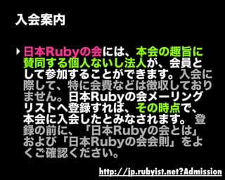 入会案内
‣日本Rubyの会には、本会の趣旨に
賛同する個人ないし法人が、会員と
して参加することができます。入会に
際して、特に会費などは徴収しており
ません。日本Rubyの会メーリング
リストへ登録すれば、その時点で、
本会に入会したとみなされます。 登
録の前に、「日本Rubyの会とは」
および「日本Rubyの会会則」をよ
くご確認ください。
http://jp.rubyist.net?Admission
 