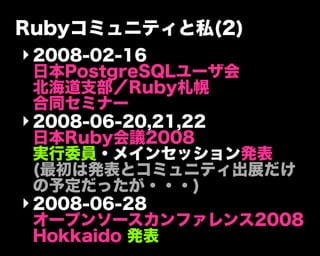 Rubyコミュニティと私(2)
‣2008-02-16
日本PostgreSQLユーザ会
北海道支部／Ruby札幌
合同セミナー
‣2008-06-20,21,22
日本Ruby会議2008
実行委員・メインセッション発表
(最初は発表とコミュニティ出展だけ
の予定だったが・・・)
‣2008-06-28
オープンソースカンファレンス2008
Hokkaido 発表
 
