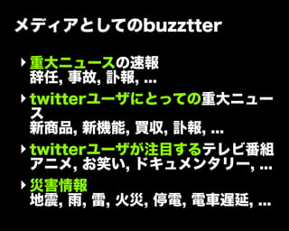 メディアとしてのbuzztter
‣重大ニュースの速報
辞任, 事故, 訃報, ...
‣twitterユーザにとっての重大ニュー
ス
新商品, 新機能, 買収, 訃報, ...
‣twitterユーザが注目するテレビ番組
アニメ, お笑い, ドキュメンタリー, ...
‣災害情報
地震, 雨, 雷, 火災, 停電, 電車遅延, ...
 