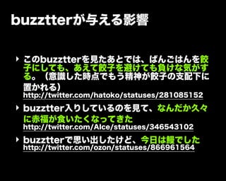 buzztterが与える影響
‣ このbuzztterを見たあとでは、ばんごはんを餃
子にしても、あえて餃子を避けても負けな気がす
る。（意識した時点でもう精神が餃子の支配下に
置かれる）
http://twitter.com/hatoko/statuses/281085152
‣ buzztter入りしているのを見て、なんだか久々
に赤福が食いたくなってきた
http://twitter.com/AIce/statuses/346543102
‣ buzztterで思い出したけど、今日は鰻でした
http://twitter.com/ozon/statuses/866961564
 