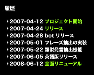履歴
‣2007-04-12 プロジェクト開始
‣2007-04-24 リリース
‣2007-04-28 bot リリース
‣2007-05-01 フレーズ抽出の実装
‣2007-05-22 類似発言抽出機能
‣2007-06-05 英語版リリース
‣2008-06-12 全面リニューアル
 