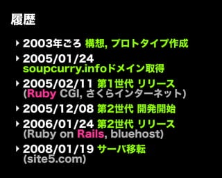 履歴
‣ 2003年ごろ 構想, プロトタイプ作成
‣ 2005/01/24
soupcurry.infoドメイン取得
‣ 2005/02/11 第1世代 リリース
(Ruby CGI, さくらインターネット)
‣ 2005/12/08 第2世代 開発開始
‣ 2006/01/24 第2世代 リリース
(Ruby on Rails, bluehost)
‣ 2008/01/19 サーバ移転
(site5.com)
 