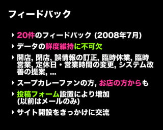 フィードバック
‣ 20件のフィードバック (2008年7月)
‣ データの鮮度維持に不可欠
‣ 開店, 閉店, 誤情報の訂正, 臨時休業, 臨時
営業, 定休日・営業時間の変更, システム改
善の提案, ...
‣ スープカレーファンの方, お店の方からも
‣ 投稿フォーム設置により増加
(以前はメールのみ)
‣ サイト開設をきっかけに交流
 