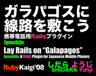 ガラパゴスに
線路を敷こう
携帯電話用Railsプラグイン
Jpmobile
しだら ようじ
SHIDARA Yohji
Lay Rails on “Galapagos”
Jpmobile: A Rails Plugin for Japanese Mobile Phones
 