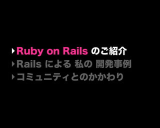 ‣Ruby on Rails のご紹介
‣Rails による 私の 開発事例
‣コミュニティとのかかわり
 