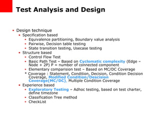 Test Analysis and Design Design technique Specification based Equivalence partitioning, Boundary value analysis Pairwise, Decision table testing State transition testing, Usecase testing Structure based Control Flow Test Basic Path Test – Based on  Cyclomatic complexity  (Edge – Node + 2P) P = number of connected component Elementary comparision test – Based on MC/DC Coverage * Coverage : Statement, Condition, Decision, Condition Decision Coverage,  Modified Condition/Descision Coverage(MC/DC) ,  Multiple Condition Coverage Experience based Exploratory Testing  – Adhoc testing, based on test charter, define timezone Classification Tree method CheckList 