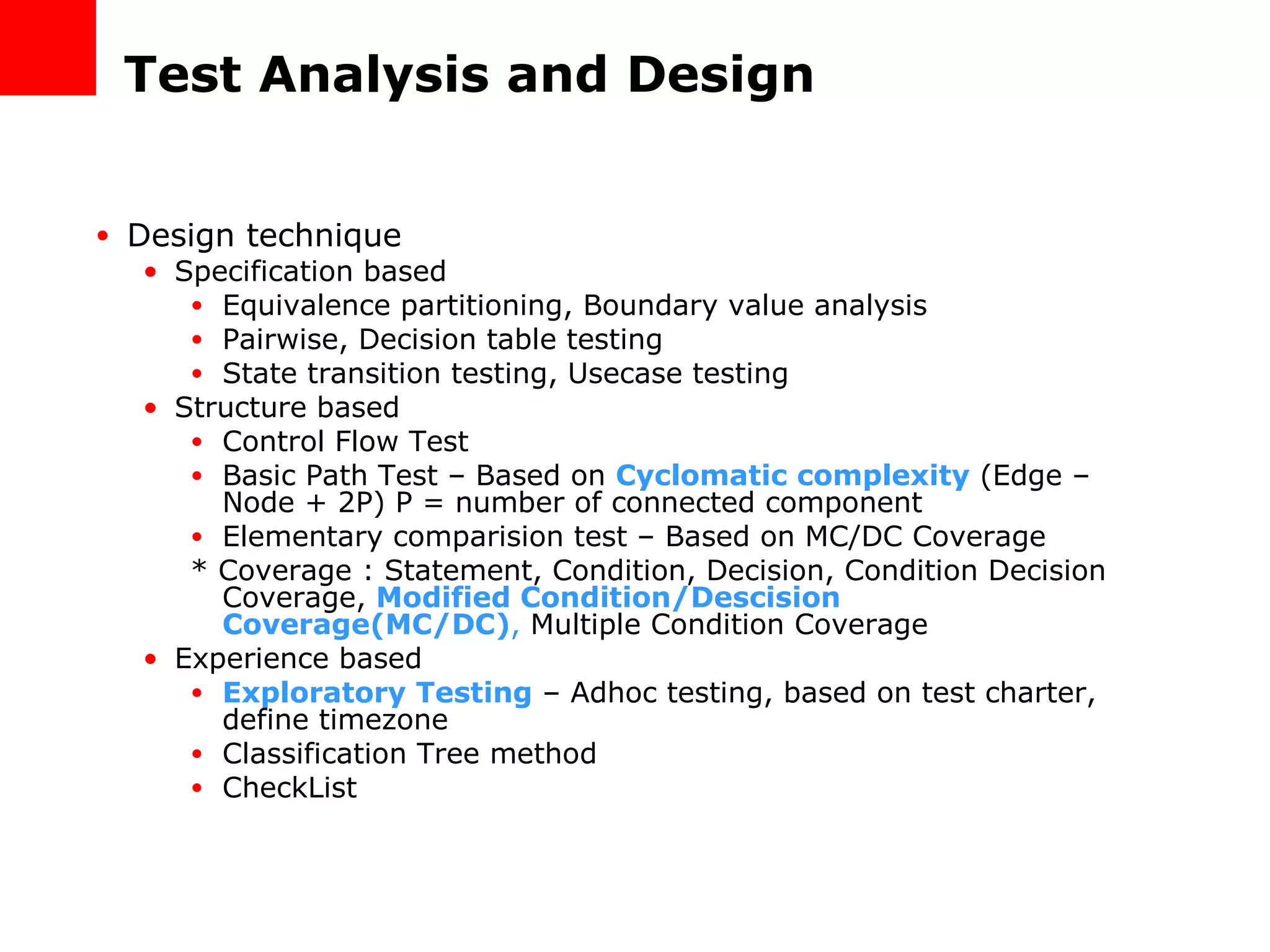 Test Analysis and Design Design technique Specification based Equivalence partitioning, Boundary value analysis Pairwise, Decision table testing State transition testing, Usecase testing Structure based Control Flow Test Basic Path Test – Based on  Cyclomatic complexity  (Edge – Node + 2P) P = number of connected component Elementary comparision test – Based on MC/DC Coverage * Coverage : Statement, Condition, Decision, Condition Decision Coverage,  Modified Condition/Descision Coverage(MC/DC) ,  Multiple Condition Coverage Experience based Exploratory Testing  – Adhoc testing, based on test charter, define timezone Classification Tree method CheckList 